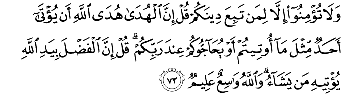 وَلَا تُؤْمِنُوا إِلَّا لِمَن تَبِعَ دِينَكُمْ قُلْ إِنَّ الْهُدَىٰ هُدَى اللَّهِ أَن يُؤْتَىٰ أَحَدٌ مِّثْلَ مَا أُوتِيتُمْ أَوْ يُحَاجُّوكُمْ عِندَ رَبِّكُمْ ۗ قُلْ إِنَّ الْفَضْلَ بِيَدِ اللَّهِ يُؤْتِيهِ مَن يَشَاءُ ۗ وَاللَّهُ وَاسِعٌ عَلِيمٌ