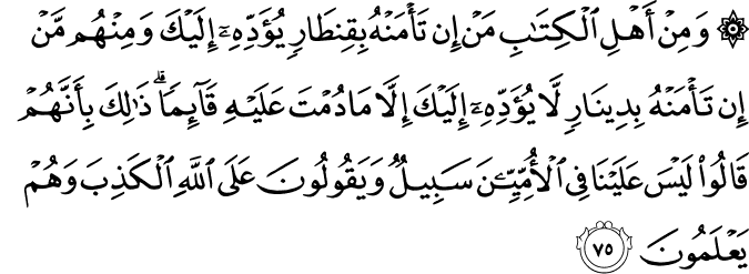 وَمِنْ أَهْلِ الْكِتَابِ مَنْ إِن تَأْمَنْهُ بِقِنطَارٍ يُؤَدِّهِ إِلَيْكَ وَمِنْهُم مَّنْ إِن تَأْمَنْهُ بِدِينَارٍ لَّا يُؤَدِّهِ إِلَيْكَ إِلَّا مَا دُمْتَ عَلَيْهِ قَائِمًا ۗ ذَٰلِكَ بِأَنَّهُمْ قَالُوا لَيْسَ عَلَيْنَا فِي الْأُمِّيِّينَ سَبِيلٌ وَيَقُولُونَ عَلَى اللَّهِ الْكَذِبَ وَهُمْ يَعْلَمُونَ