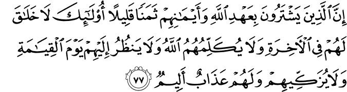 إِنَّ الَّذِينَ يَشْتَرُونَ بِعَهْدِ اللَّهِ وَأَيْمَانِهِمْ ثَمَنًا قَلِيلًا أُولَـٰئِكَ لَا خَلَاقَ لَهُمْ فِي الْآخِرَةِ وَلَا يُكَلِّمُهُمُ اللَّهُ وَلَا يَنظُرُ إِلَيْهِمْ يَوْمَ الْقِيَامَةِ وَلَا يُزَكِّيهِمْ وَلَهُمْ عَذَابٌ أَلِيمٌ