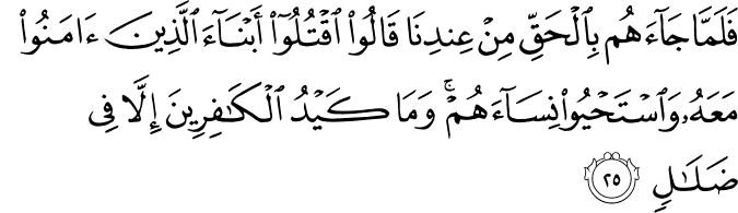 فَلَمَّا جَاءَهُم بِالْحَقِّ مِنْ عِندِنَا قَالُوا اقْتُلُوا أَبْنَاءَ الَّذِينَ آمَنُوا مَعَهُ وَاسْتَحْيُوا نِسَاءَهُمْ ۚ وَمَا كَيْدُ الْكَافِرِينَ إِلَّا فِي ضَلَالٍ