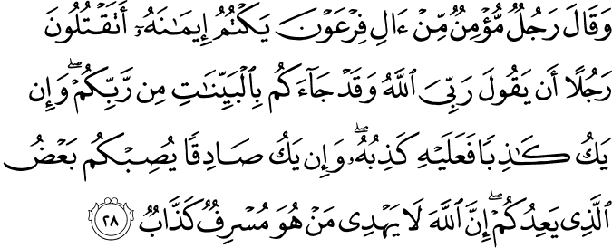 وَقَالَ رَجُلٌ مُّؤْمِنٌ مِّنْ آلِ فِرْعَوْنَ يَكْتُمُ إِيمَانَهُ أَتَقْتُلُونَ رَجُلًا أَن يَقُولَ رَبِّيَ اللَّهُ وَقَدْ جَاءَكُم بِالْبَيِّنَاتِ مِن رَّبِّكُمْ ۖ وَإِن يَكُ كَاذِبًا فَعَلَيْهِ كَذِبُهُ ۖ وَإِن يَكُ صَادِقًا يُصِبْكُم بَعْضُ الَّذِي يَعِدُكُمْ ۖ إِنَّ اللَّهَ لَا يَهْدِي مَنْ هُوَ مُسْرِفٌ كَذَّابٌ