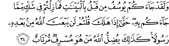 وَلَقَدْ جَاءَكُمْ يُوسُفُ مِن قَبْلُ بِالْبَيِّنَاتِ فَمَا زِلْتُمْ فِي شَكٍّ مِّمَّا جَاءَكُم بِهِ ۖ حَتَّىٰ إِذَا هَلَكَ قُلْتُمْ لَن يَبْعَثَ اللَّهُ مِن بَعْدِهِ رَسُولًا ۚ كَذَٰلِكَ يُضِلُّ اللَّهُ مَنْ هُوَ مُسْرِفٌ مُّرْتَابٌ