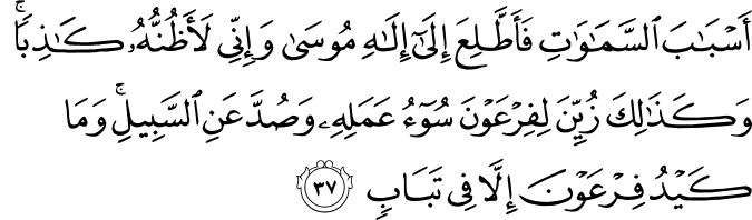 أَسْبَابَ السَّمَاوَاتِ فَأَطَّلِعَ إِلَىٰ إِلَـٰهِ مُوسَىٰ وَإِنِّي لَأَظُنُّهُ كَاذِبًا ۚ وَكَذَٰلِكَ زُيِّنَ لِفِرْعَوْنَ سُوءُ عَمَلِهِ وَصُدَّ عَنِ السَّبِيلِ ۚ وَمَا كَيْدُ فِرْعَوْنَ إِلَّا فِي تَبَابٍ