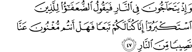 وَإِذْ يَتَحَاجُّونَ فِي النَّارِ فَيَقُولُ الضُّعَفَاءُ لِلَّذِينَ اسْتَكْبَرُوا إِنَّا كُنَّا لَكُمْ تَبَعًا فَهَلْ أَنتُم مُّغْنُونَ عَنَّا نَصِيبًا مِّنَ النَّارِ