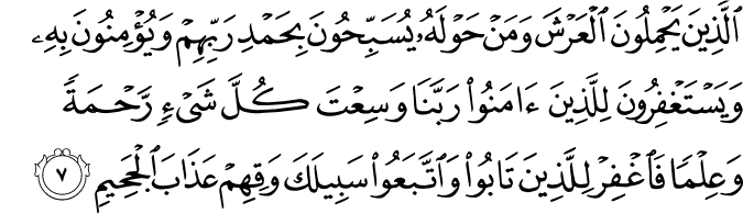 الَّذِينَ يَحْمِلُونَ الْعَرْشَ وَمَنْ حَوْلَهُ يُسَبِّحُونَ بِحَمْدِ رَبِّهِمْ وَيُؤْمِنُونَ بِهِ وَيَسْتَغْفِرُونَ لِلَّذِينَ آمَنُوا رَبَّنَا وَسِعْتَ كُلَّ شَيْءٍ رَّحْمَةً وَعِلْمًا فَاغْفِرْ لِلَّذِينَ تَابُوا وَاتَّبَعُوا سَبِيلَكَ وَقِهِمْ عَذَابَ الْجَحِيمِ