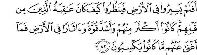 أَفَلَمْ يَسِيرُوا فِي الْأَرْضِ فَيَنظُرُوا كَيْفَ كَانَ عَاقِبَةُ الَّذِينَ مِن قَبْلِهِمْ ۚ كَانُوا أَكْثَرَ مِنْهُمْ وَأَشَدَّ قُوَّةً وَآثَارًا فِي الْأَرْضِ فَمَا أَغْنَىٰ عَنْهُم مَّا كَانُوا يَكْسِبُونَ