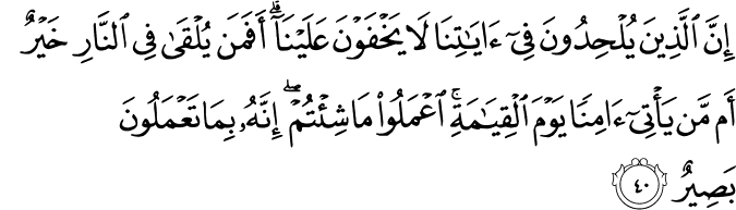 إِنَّ الَّذِينَ يُلْحِدُونَ فِي آيَاتِنَا لَا يَخْفَوْنَ عَلَيْنَا ۗ أَفَمَن يُلْقَىٰ فِي النَّارِ خَيْرٌ أَم مَّن يَأْتِي آمِنًا يَوْمَ الْقِيَامَةِ ۚ اعْمَلُوا مَا شِئْتُمْ ۖ إِنَّهُ بِمَا تَعْمَلُونَ بَصِيرٌ