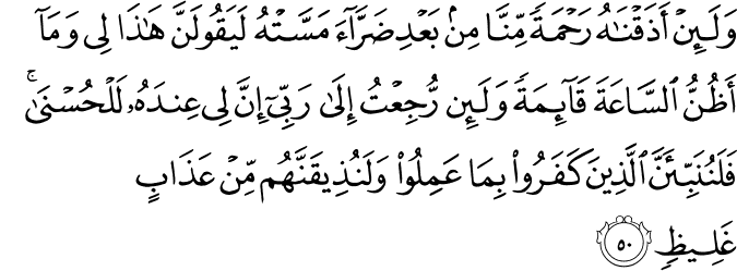 وَلَئِنْ أَذَقْنَاهُ رَحْمَةً مِّنَّا مِن بَعْدِ ضَرَّاءَ مَسَّتْهُ لَيَقُولَنَّ هَـٰذَا لِي وَمَا أَظُنُّ السَّاعَةَ قَائِمَةً وَلَئِن رُّجِعْتُ إِلَىٰ رَبِّي إِنَّ لِي عِندَهُ لَلْحُسْنَىٰ ۚ فَلَنُنَبِّئَنَّ الَّذِينَ كَفَرُوا بِمَا عَمِلُوا وَلَنُذِيقَنَّهُم مِّنْ عَذَابٍ غَلِيظٍ