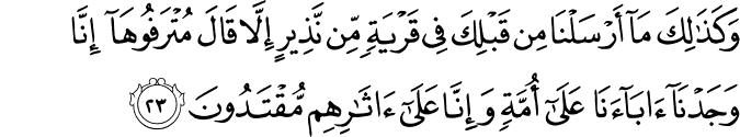 وَكَذَٰلِكَ مَا أَرْسَلْنَا مِن قَبْلِكَ فِي قَرْيَةٍ مِّن نَّذِيرٍ إِلَّا قَالَ مُتْرَفُوهَا إِنَّا وَجَدْنَا آبَاءَنَا عَلَىٰ أُمَّةٍ وَإِنَّا عَلَىٰ آثَارِهِم مُّقْتَدُونَ