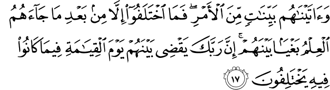 وَآتَيْنَاهُم بَيِّنَاتٍ مِّنَ الْأَمْرِ ۖ فَمَا اخْتَلَفُوا إِلَّا مِن بَعْدِ مَا جَاءَهُمُ الْعِلْمُ بَغْيًا بَيْنَهُمْ ۚ إِنَّ رَبَّكَ يَقْضِي بَيْنَهُمْ يَوْمَ الْقِيَامَةِ فِيمَا كَانُوا فِيهِ يَخْتَلِفُونَ وَآتَيْنَاهُم بَيِّنَاتٍ مِّنَ الْأَمْرِ ۖ فَمَا اخْتَلَفُوا إِلَّا مِن بَعْدِ مَا جَاءَهُمُ الْعِلْمُ بَغْيًا بَيْنَهُمْ ۚ إِنَّ رَبَّكَ يَقْضِي بَيْنَهُمْ يَوْمَ الْقِيَامَةِ فِيمَا كَانُوا فِيهِ يَخْتَلِفُونَ