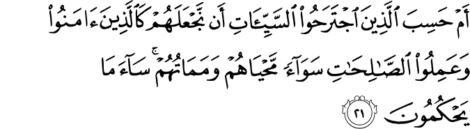 أَمْ حَسِبَ الَّذِينَ اجْتَرَحُوا السَّيِّئَاتِ أَن نَّجْعَلَهُمْ كَالَّذِينَ آمَنُوا وَعَمِلُوا الصَّالِحَاتِ سَوَاءً مَّحْيَاهُمْ وَمَمَاتُهُمْ ۚ سَاءَ مَا يَحْكُمُونَ أَمْ حَسِبَ الَّذِينَ اجْتَرَحُوا السَّيِّئَاتِ أَن نَّجْعَلَهُمْ كَالَّذِينَ آمَنُوا وَعَمِلُوا الصَّالِحَاتِ سَوَاءً مَّحْيَاهُمْ وَمَمَاتُهُمْ ۚ سَاءَ مَا يَحْكُمُونَ