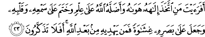 أَفَرَأَيْتَ مَنِ اتَّخَذَ إِلَـٰهَهُ هَوَاهُ وَأَضَلَّهُ اللَّهُ عَلَىٰ عِلْمٍ وَخَتَمَ عَلَىٰ سَمْعِهِ وَقَلْبِهِ وَجَعَلَ عَلَىٰ بَصَرِهِ غِشَاوَةً فَمَن يَهْدِيهِ مِن بَعْدِ اللَّهِ ۚ أَفَلَا تَذَكَّرُونَ أَفَرَأَيْتَ مَنِ اتَّخَذَ إِلَـٰهَهُ هَوَاهُ وَأَضَلَّهُ اللَّهُ عَلَىٰ عِلْمٍ وَخَتَمَ عَلَىٰ سَمْعِهِ وَقَلْبِهِ وَجَعَلَ عَلَىٰ بَصَرِهِ غِشَاوَةً فَمَن يَهْدِيهِ مِن بَعْدِ اللَّهِ ۚ أَفَلَا تَذَكَّرُونَ