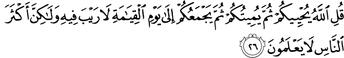 قُلِ اللَّهُ يُحْيِيكُمْ ثُمَّ يُمِيتُكُمْ ثُمَّ يَجْمَعُكُمْ إِلَىٰ يَوْمِ الْقِيَامَةِ لَا رَيْبَ فِيهِ وَلَـٰكِنَّ أَكْثَرَ النَّاسِ لَا يَعْلَمُونَ قُلِ اللَّهُ يُحْيِيكُمْ ثُمَّ يُمِيتُكُمْ ثُمَّ يَجْمَعُكُمْ إِلَىٰ يَوْمِ الْقِيَامَةِ لَا رَيْبَ فِيهِ وَلَـٰكِنَّ أَكْثَرَ النَّاسِ لَا يَعْلَمُونَ