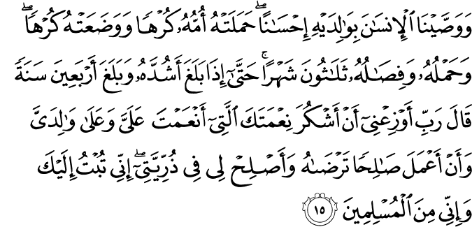وَوَصَّيْنَا الْإِنسَانَ بِوَالِدَيْهِ إِحْسَانًا ۖ حَمَلَتْهُ أُمُّهُ كُرْهًا وَوَضَعَتْهُ كُرْهًا ۖ وَحَمْلُهُ وَفِصَالُهُ ثَلَاثُونَ شَهْرًا ۚ حَتَّىٰ إِذَا بَلَغَ أَشُدَّهُ وَبَلَغَ أَرْبَعِينَ سَنَةً قَالَ رَبِّ أَوْزِعْنِي أَنْ أَشْكُرَ نِعْمَتَكَ الَّتِي أَنْعَمْتَ عَلَيَّ وَعَلَىٰ وَالِدَيَّ وَأَنْ أَعْمَلَ صَالِحًا تَرْضَاهُ وَأَصْلِحْ لِي فِي ذُرِّيَّتِي ۖ إِنِّي تُبْتُ إِلَيْكَ وَإِنِّي مِنَ الْمُسْلِمِينَ وَوَصَّيْنَا الْإِنسَانَ بِوَالِدَيْهِ إِحْسَانًا ۖ حَمَلَتْهُ أُمُّهُ كُرْهًا وَوَضَعَتْهُ كُرْهًا ۖ وَحَمْلُهُ وَفِصَالُهُ ثَلَاثُونَ شَهْرًا ۚ حَتَّىٰ إِذَا بَلَغَ أَشُدَّهُ وَبَلَغَ أَرْبَعِينَ سَنَةً قَالَ رَبِّ أَوْزِعْنِي أَنْ أَشْكُرَ نِعْمَتَكَ الَّتِي أَنْعَمْتَ عَلَيَّ وَعَلَىٰ وَالِدَيَّ وَأَنْ أَعْمَلَ صَالِحًا تَرْضَاهُ وَأَصْلِحْ لِي فِي ذُرِّيَّتِي ۖ إِنِّي تُبْتُ إِلَيْكَ وَإِنِّي مِنَ الْمُسْلِمِينَ