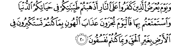 وَيَوْمَ يُعْرَضُ الَّذِينَ كَفَرُوا عَلَى النَّارِ أَذْهَبْتُمْ طَيِّبَاتِكُمْ فِي حَيَاتِكُمُ الدُّنْيَا وَاسْتَمْتَعْتُم بِهَا فَالْيَوْمَ تُجْزَوْنَ عَذَابَ الْهُونِ بِمَا كُنتُمْ تَسْتَكْبِرُونَ فِي الْأَرْضِ بِغَيْرِ الْحَقِّ وَبِمَا كُنتُمْ تَفْسُقُونَ وَيَوْمَ يُعْرَضُ الَّذِينَ كَفَرُوا عَلَى النَّارِ أَذْهَبْتُمْ طَيِّبَاتِكُمْ فِي حَيَاتِكُمُ الدُّنْيَا وَاسْتَمْتَعْتُم بِهَا فَالْيَوْمَ تُجْزَوْنَ عَذَابَ الْهُونِ بِمَا كُنتُمْ تَسْتَكْبِرُونَ فِي الْأَرْضِ بِغَيْرِ الْحَقِّ وَبِمَا كُنتُمْ تَفْسُقُونَ