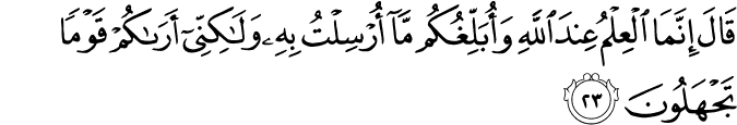 قَالَ إِنَّمَا الْعِلْمُ عِندَ اللَّهِ وَأُبَلِّغُكُم مَّا أُرْسِلْتُ بِهِ وَلَـٰكِنِّي أَرَاكُمْ قَوْمًا تَجْهَلُونَ قَالَ إِنَّمَا الْعِلْمُ عِندَ اللَّهِ وَأُبَلِّغُكُم مَّا أُرْسِلْتُ بِهِ وَلَـٰكِنِّي أَرَاكُمْ قَوْمًا تَجْهَلُونَ