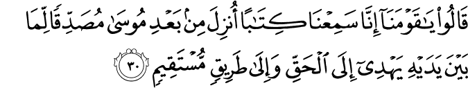 قَالُوا يَا قَوْمَنَا إِنَّا سَمِعْنَا كِتَابًا أُنزِلَ مِن بَعْدِ مُوسَىٰ مُصَدِّقًا لِّمَا بَيْنَ يَدَيْهِ يَهْدِي إِلَى الْحَقِّ وَإِلَىٰ طَرِيقٍ مُّسْتَقِيمٍ قَالُوا يَا قَوْمَنَا إِنَّا سَمِعْنَا كِتَابًا أُنزِلَ مِن بَعْدِ مُوسَىٰ مُصَدِّقًا لِّمَا بَيْنَ يَدَيْهِ يَهْدِي إِلَى الْحَقِّ وَإِلَىٰ طَرِيقٍ مُّسْتَقِيمٍ