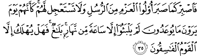 فَاصْبِرْ كَمَا صَبَرَ أُولُو الْعَزْمِ مِنَ الرُّسُلِ وَلَا تَسْتَعْجِل لَّهُمْ ۚ كَأَنَّهُمْ يَوْمَ يَرَوْنَ مَا يُوعَدُونَ لَمْ يَلْبَثُوا إِلَّا سَاعَةً مِّن نَّهَارٍ ۚ بَلَاغٌ ۚ فَهَلْ يُهْلَكُ إِلَّا الْقَوْمُ الْفَاسِقُونَ فَاصْبِرْ كَمَا صَبَرَ أُولُو الْعَزْمِ مِنَ الرُّسُلِ وَلَا تَسْتَعْجِل لَّهُمْ ۚ كَأَنَّهُمْ يَوْمَ يَرَوْنَ مَا يُوعَدُونَ لَمْ يَلْبَثُوا إِلَّا سَاعَةً مِّن نَّهَارٍ ۚ بَلَاغٌ ۚ فَهَلْ يُهْلَكُ إِلَّا الْقَوْمُ الْفَاسِقُونَ
