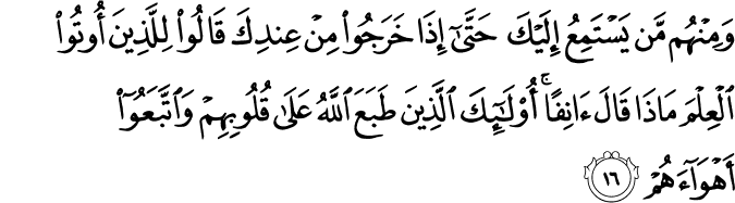 وَمِنْهُم مَّن يَسْتَمِعُ إِلَيْكَ حَتَّىٰ إِذَا خَرَجُوا مِنْ عِندِكَ قَالُوا لِلَّذِينَ أُوتُوا الْعِلْمَ مَاذَا قَالَ آنِفًا ۚ أُولَـٰئِكَ الَّذِينَ طَبَعَ اللَّهُ عَلَىٰ قُلُوبِهِمْ وَاتَّبَعُوا أَهْوَاءَهُمْ