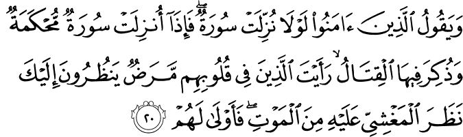 وَيَقُولُ الَّذِينَ آمَنُوا لَوْلَا نُزِّلَتْ سُورَةٌ ۖ فَإِذَا أُنزِلَتْ سُورَةٌ مُّحْكَمَةٌ وَذُكِرَ فِيهَا الْقِتَالُ ۙ رَأَيْتَ الَّذِينَ فِي قُلُوبِهِم مَّرَضٌ يَنظُرُونَ إِلَيْكَ نَظَرَ الْمَغْشِيِّ عَلَيْهِ مِنَ الْمَوْتِ ۖ فَأَوْلَىٰ لَهُمْ