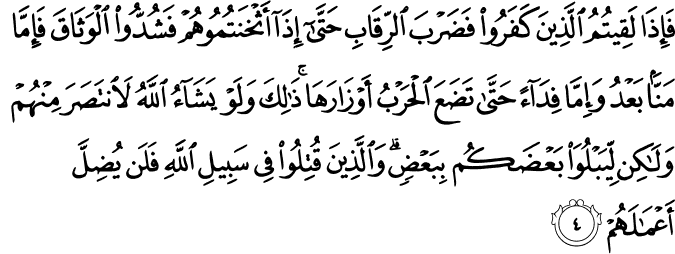 فَإِذَا لَقِيتُمُ الَّذِينَ كَفَرُوا فَضَرْبَ الرِّقَابِ حَتَّىٰ إِذَا أَثْخَنتُمُوهُمْ فَشُدُّوا الْوَثَاقَ فَإِمَّا مَنًّا بَعْدُ وَإِمَّا فِدَاءً حَتَّىٰ تَضَعَ الْحَرْبُ أَوْزَارَهَا ۚ ذَٰلِكَ وَلَوْ يَشَاءُ اللَّهُ لَانتَصَرَ مِنْهُمْ وَلَـٰكِن لِّيَبْلُوَ بَعْضَكُم بِبَعْضٍ ۗ وَالَّذِينَ قُتِلُوا فِي سَبِيلِ اللَّهِ فَلَن يُضِلَّ أَعْمَالَهُمْ