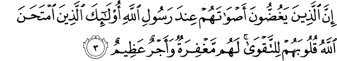 إِنَّ الَّذِينَ يَغُضُّونَ أَصْوَاتَهُمْ عِندَ رَسُولِ اللَّهِ أُولَـٰئِكَ الَّذِينَ امْتَحَنَ اللَّهُ قُلُوبَهُمْ لِلتَّقْوَىٰ ۚ لَهُم مَّغْفِرَةٌ وَأَجْرٌ عَظِيمٌ