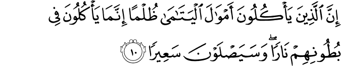 إِنَّ الَّذِينَ يَأْكُلُونَ أَمْوَالَ الْيَتَامَىٰ ظُلْمًا إِنَّمَا يَأْكُلُونَ فِي بُطُونِهِمْ نَارًا ۖ وَسَيَصْلَوْنَ سَعِيرًا