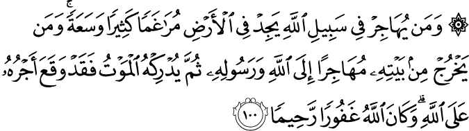 وَمَن يُهَاجِرْ فِي سَبِيلِ اللَّهِ يَجِدْ فِي الْأَرْضِ مُرَاغَمًا كَثِيرًا وَسَعَةً ۚ وَمَن يَخْرُجْ مِن بَيْتِهِ مُهَاجِرًا إِلَى اللَّهِ وَرَسُولِهِ ثُمَّ يُدْرِكْهُ الْمَوْتُ فَقَدْ وَقَعَ أَجْرُهُ عَلَى اللَّهِ ۗ وَكَانَ اللَّهُ غَفُورًا رَّحِيمًا