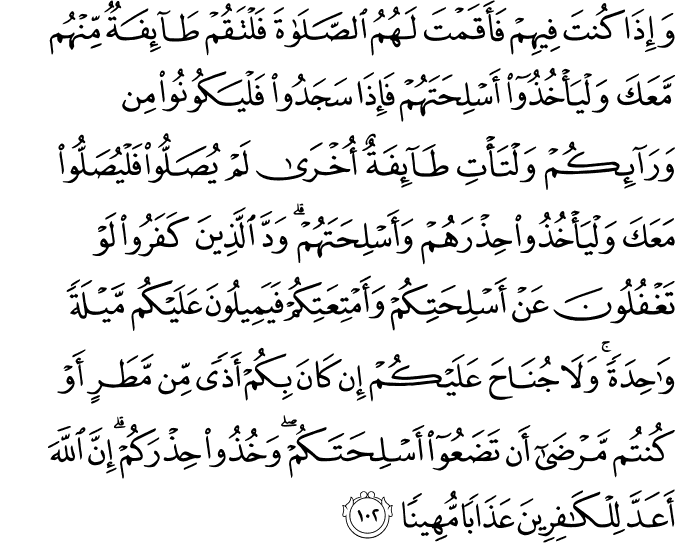 وَإِذَا كُنتَ فِيهِمْ فَأَقَمْتَ لَهُمُ الصَّلَاةَ فَلْتَقُمْ طَائِفَةٌ مِّنْهُم مَّعَكَ وَلْيَأْخُذُوا أَسْلِحَتَهُمْ فَإِذَا سَجَدُوا فَلْيَكُونُوا مِن وَرَائِكُمْ وَلْتَأْتِ طَائِفَةٌ أُخْرَىٰ لَمْ يُصَلُّوا فَلْيُصَلُّوا مَعَكَ وَلْيَأْخُذُوا حِذْرَهُمْ وَأَسْلِحَتَهُمْ ۗ وَدَّ الَّذِينَ كَفَرُوا لَوْ تَغْفُلُونَ عَنْ أَسْلِحَتِكُمْ وَأَمْتِعَتِكُمْ فَيَمِيلُونَ عَلَيْكُم مَّيْلَةً وَاحِدَةً ۚ وَلَا جُنَاحَ عَلَيْكُمْ إِن كَانَ بِكُمْ أَذًى مِّن مَّطَرٍ أَوْ كُنتُم مَّرْضَىٰ أَن تَضَعُوا أَسْلِحَتَكُمْ ۖ وَخُذُوا حِذْرَكُمْ ۗ إِنَّ اللَّهَ أَعَدَّ لِلْكَافِرِينَ عَذَابًا مُّهِينًا