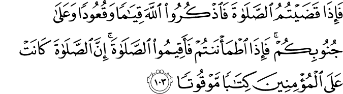 فَإِذَا قَضَيْتُمُ الصَّلَاةَ فَاذْكُرُوا اللَّهَ قِيَامًا وَقُعُودًا وَعَلَىٰ جُنُوبِكُمْ ۚ فَإِذَا اطْمَأْنَنتُمْ فَأَقِيمُوا الصَّلَاةَ ۚ إِنَّ الصَّلَاةَ كَانَتْ عَلَى الْمُؤْمِنِينَ كِتَابًا مَّوْقُوتًا