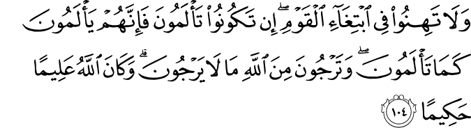 وَلَا تَهِنُوا فِي ابْتِغَاءِ الْقَوْمِ ۖ إِن تَكُونُوا تَأْلَمُونَ فَإِنَّهُمْ يَأْلَمُونَ كَمَا تَأْلَمُونَ ۖ وَتَرْجُونَ مِنَ اللَّهِ مَا لَا يَرْجُونَ ۗ وَكَانَ اللَّهُ عَلِيمًا حَكِيمًا