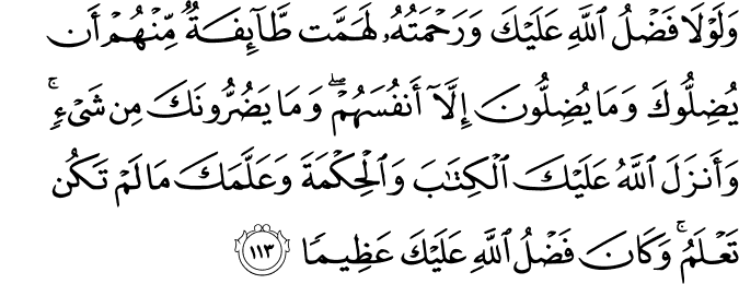 وَلَوْلَا فَضْلُ اللَّهِ عَلَيْكَ وَرَحْمَتُهُ لَهَمَّت طَّائِفَةٌ مِّنْهُمْ أَن يُضِلُّوكَ وَمَا يُضِلُّونَ إِلَّا أَنفُسَهُمْ ۖ وَمَا يَضُرُّونَكَ مِن شَيْءٍ ۚ وَأَنزَلَ اللَّهُ عَلَيْكَ الْكِتَابَ وَالْحِكْمَةَ وَعَلَّمَكَ مَا لَمْ تَكُن تَعْلَمُ ۚ وَكَانَ فَضْلُ اللَّهِ عَلَيْكَ عَظِيمًا