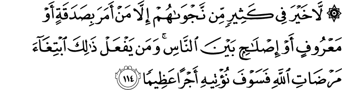 لَّا خَيْرَ فِي كَثِيرٍ مِّن نَّجْوَاهُمْ إِلَّا مَنْ أَمَرَ بِصَدَقَةٍ أَوْ مَعْرُوفٍ أَوْ إِصْلَاحٍ بَيْنَ النَّاسِ ۚ وَمَن يَفْعَلْ ذَٰلِكَ ابْتِغَاءَ مَرْضَاتِ اللَّهِ فَسَوْفَ نُؤْتِيهِ أَجْرًا عَظِيمًا