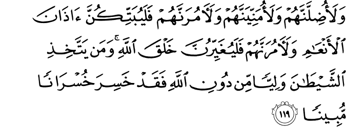 وَلَأُضِلَّنَّهُمْ وَلَأُمَنِّيَنَّهُمْ وَلَآمُرَنَّهُمْ فَلَيُبَتِّكُنَّ آذَانَ الْأَنْعَامِ وَلَآمُرَنَّهُمْ فَلَيُغَيِّرُنَّ خَلْقَ اللَّهِ ۚ وَمَن يَتَّخِذِ الشَّيْطَانَ وَلِيًّا مِّن دُونِ اللَّهِ فَقَدْ خَسِرَ خُسْرَانًا مُّبِينًا