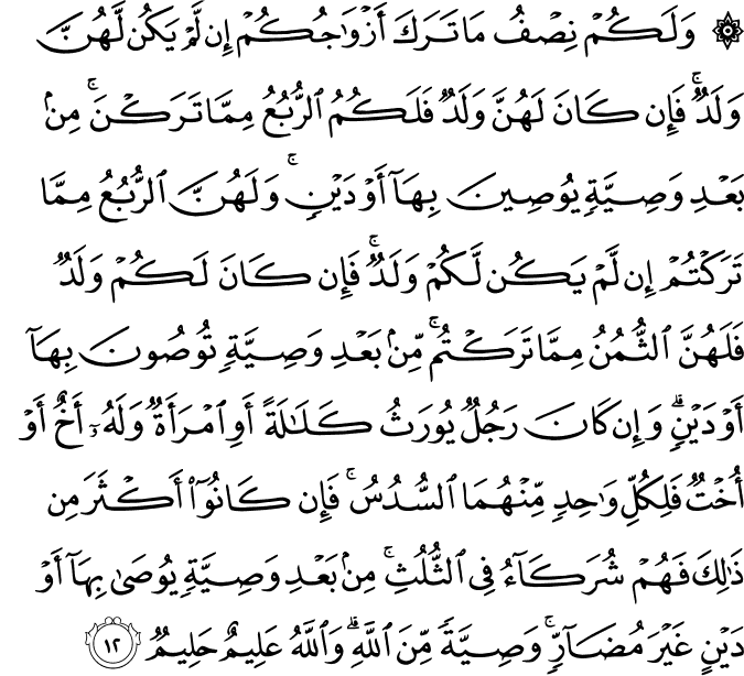 وَلَكُمْ نِصْفُ مَا تَرَكَ أَزْوَاجُكُمْ إِن لَّمْ يَكُن لَّهُنَّ وَلَدٌ ۚ فَإِن كَانَ لَهُنَّ وَلَدٌ فَلَكُمُ الرُّبُعُ مِمَّا تَرَكْنَ ۚ مِن بَعْدِ وَصِيَّةٍ يُوصِينَ بِهَا أَوْ دَيْنٍ ۚ وَلَهُنَّ الرُّبُعُ مِمَّا تَرَكْتُمْ إِن لَّمْ يَكُن لَّكُمْ وَلَدٌ ۚ فَإِن كَانَ لَكُمْ وَلَدٌ فَلَهُنَّ الثُّمُنُ مِمَّا تَرَكْتُم ۚ مِّن بَعْدِ وَصِيَّةٍ تُوصُونَ بِهَا أَوْ دَيْنٍ ۗ وَإِن كَانَ رَجُلٌ يُورَثُ كَلَالَةً أَوِ امْرَأَةٌ وَلَهُ أَخٌ أَوْ أُخْتٌ فَلِكُلِّ وَاحِدٍ مِّنْهُمَا السُّدُسُ ۚ فَإِن كَانُوا أَكْثَرَ مِن ذَٰلِكَ فَهُمْ شُرَكَاءُ فِي الثُّلُثِ ۚ مِن بَعْدِ وَصِيَّةٍ يُوصَىٰ بِهَا أَوْ دَيْنٍ غَيْرَ مُضَارٍّ ۚ وَصِيَّةً مِّنَ اللَّهِ ۗ وَاللَّهُ عَلِيمٌ حَلِيمٌ