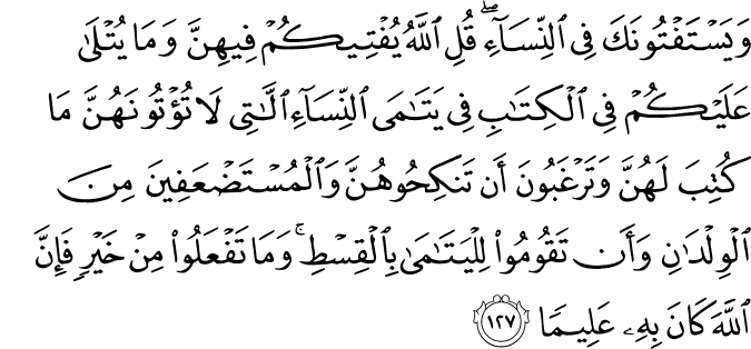 وَيَسْتَفْتُونَكَ فِي النِّسَاءِ ۖ قُلِ اللَّهُ يُفْتِيكُمْ فِيهِنَّ وَمَا يُتْلَىٰ عَلَيْكُمْ فِي الْكِتَابِ فِي يَتَامَى النِّسَاءِ اللَّاتِي لَا تُؤْتُونَهُنَّ مَا كُتِبَ لَهُنَّ وَتَرْغَبُونَ أَن تَنكِحُوهُنَّ وَالْمُسْتَضْعَفِينَ مِنَ الْوِلْدَانِ وَأَن تَقُومُوا لِلْيَتَامَىٰ بِالْقِسْطِ ۚ وَمَا تَفْعَلُوا مِنْ خَيْرٍ فَإِنَّ اللَّهَ كَانَ بِهِ عَلِيمًا