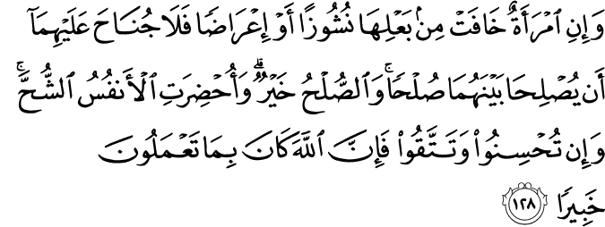 وَإِنِ امْرَأَةٌ خَافَتْ مِن بَعْلِهَا نُشُوزًا أَوْ إِعْرَاضًا فَلَا جُنَاحَ عَلَيْهِمَا أَن يُصْلِحَا بَيْنَهُمَا صُلْحًا ۚ وَالصُّلْحُ خَيْرٌ ۗ وَأُحْضِرَتِ الْأَنفُسُ الشُّحَّ ۚ وَإِن تُحْسِنُوا وَتَتَّقُوا فَإِنَّ اللَّهَ كَانَ بِمَا تَعْمَلُونَ خَبِيرًا