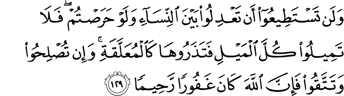 وَلَن تَسْتَطِيعُوا أَن تَعْدِلُوا بَيْنَ النِّسَاءِ وَلَوْ حَرَصْتُمْ ۖ فَلَا تَمِيلُوا كُلَّ الْمَيْلِ فَتَذَرُوهَا كَالْمُعَلَّقَةِ ۚ وَإِن تُصْلِحُوا وَتَتَّقُوا فَإِنَّ اللَّهَ كَانَ غَفُورًا رَّحِيمًا