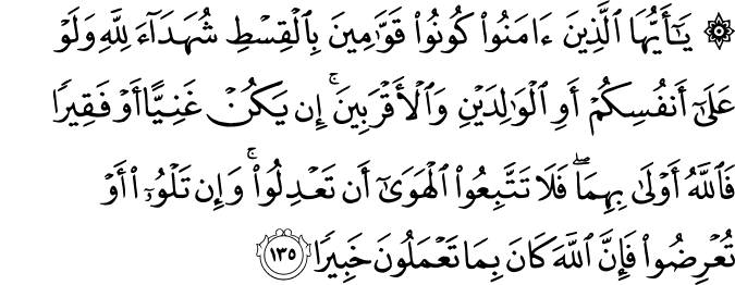 يَا أَيُّهَا الَّذِينَ آمَنُوا كُونُوا قَوَّامِينَ بِالْقِسْطِ شُهَدَاءَ لِلَّهِ وَلَوْ عَلَىٰ أَنفُسِكُمْ أَوِ الْوَالِدَيْنِ وَالْأَقْرَبِينَ ۚ إِن يَكُنْ غَنِيًّا أَوْ فَقِيرًا فَاللَّهُ أَوْلَىٰ بِهِمَا ۖ فَلَا تَتَّبِعُوا الْهَوَىٰ أَن تَعْدِلُوا ۚ وَإِن تَلْوُوا أَوْ تُعْرِضُوا فَإِنَّ اللَّهَ كَانَ بِمَا تَعْمَلُونَ خَبِيرًا