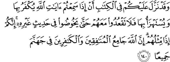 وَقَدْ نَزَّلَ عَلَيْكُمْ فِي الْكِتَابِ أَنْ إِذَا سَمِعْتُمْ آيَاتِ اللَّهِ يُكْفَرُ بِهَا وَيُسْتَهْزَأُ بِهَا فَلَا تَقْعُدُوا مَعَهُمْ حَتَّىٰ يَخُوضُوا فِي حَدِيثٍ غَيْرِهِ ۚ إِنَّكُمْ إِذًا مِّثْلُهُمْ ۗ إِنَّ اللَّهَ جَامِعُ الْمُنَافِقِينَ وَالْكَافِرِينَ فِي جَهَنَّمَ جَمِيعًا