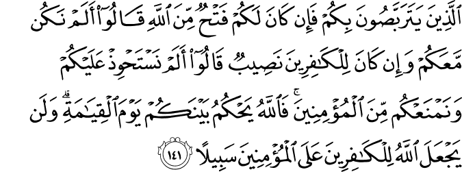 الَّذِينَ يَتَرَبَّصُونَ بِكُمْ فَإِن كَانَ لَكُمْ فَتْحٌ مِّنَ اللَّهِ قَالُوا أَلَمْ نَكُن مَّعَكُمْ وَإِن كَانَ لِلْكَافِرِينَ نَصِيبٌ قَالُوا أَلَمْ نَسْتَحْوِذْ عَلَيْكُمْ وَنَمْنَعْكُم مِّنَ الْمُؤْمِنِينَ ۚ فَاللَّهُ يَحْكُمُ بَيْنَكُمْ يَوْمَ الْقِيَامَةِ ۗ وَلَن يَجْعَلَ اللَّهُ لِلْكَافِرِينَ عَلَى الْمُؤْمِنِينَ سَبِيلًا