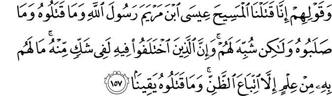 وَقَوْلِهِمْ إِنَّا قَتَلْنَا الْمَسِيحَ عِيسَى ابْنَ مَرْيَمَ رَسُولَ اللَّهِ وَمَا قَتَلُوهُ وَمَا صَلَبُوهُ وَلَـٰكِن شُبِّهَ لَهُمْ ۚ وَإِنَّ الَّذِينَ اخْتَلَفُوا فِيهِ لَفِي شَكٍّ مِّنْهُ ۚ مَا لَهُم بِهِ مِنْ عِلْمٍ إِلَّا اتِّبَاعَ الظَّنِّ ۚ وَمَا قَتَلُوهُ يَقِينًا