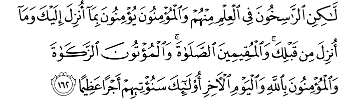 لَّـٰكِنِ الرَّاسِخُونَ فِي الْعِلْمِ مِنْهُمْ وَالْمُؤْمِنُونَ يُؤْمِنُونَ بِمَا أُنزِلَ إِلَيْكَ وَمَا أُنزِلَ مِن قَبْلِكَ ۚ وَالْمُقِيمِينَ الصَّلَاةَ ۚ وَالْمُؤْتُونَ الزَّكَاةَ وَالْمُؤْمِنُونَ بِاللَّهِ وَالْيَوْمِ الْآخِرِ أُولَـٰئِكَ سَنُؤْتِيهِمْ أَجْرًا عَظِيمًا