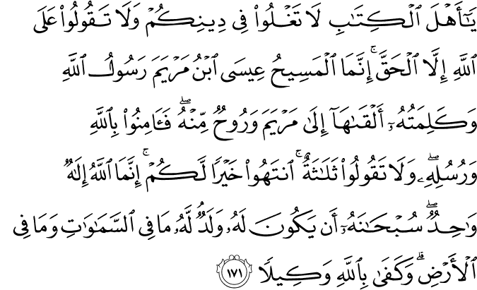 يَا أَهْلَ الْكِتَابِ لَا تَغْلُوا فِي دِينِكُمْ وَلَا تَقُولُوا عَلَى اللَّهِ إِلَّا الْحَقَّ ۚ إِنَّمَا الْمَسِيحُ عِيسَى ابْنُ مَرْيَمَ رَسُولُ اللَّهِ وَكَلِمَتُهُ أَلْقَاهَا إِلَىٰ مَرْيَمَ وَرُوحٌ مِّنْهُ ۖ فَآمِنُوا بِاللَّهِ وَرُسُلِهِ ۖ وَلَا تَقُولُوا ثَلَاثَةٌ ۚ انتَهُوا خَيْرًا لَّكُمْ ۚ إِنَّمَا اللَّهُ إِلَـٰهٌ وَاحِدٌ ۖ سُبْحَانَهُ أَن يَكُونَ لَهُ وَلَدٌ ۘ لَّهُ مَا فِي السَّمَاوَاتِ وَمَا فِي الْأَرْضِ ۗ وَكَفَىٰ بِاللَّهِ وَكِيلًا