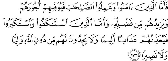 فَأَمَّا الَّذِينَ آمَنُوا وَعَمِلُوا الصَّالِحَاتِ فَيُوَفِّيهِمْ أُجُورَهُمْ وَيَزِيدُهُم مِّن فَضْلِهِ ۖ وَأَمَّا الَّذِينَ اسْتَنكَفُوا وَاسْتَكْبَرُوا فَيُعَذِّبُهُمْ عَذَابًا أَلِيمًا وَلَا يَجِدُونَ لَهُم مِّن دُونِ اللَّهِ وَلِيًّا وَلَا نَصِيرًا
