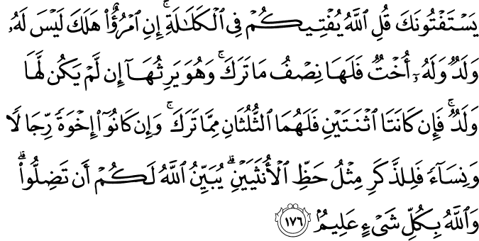 يَسْتَفْتُونَكَ قُلِ اللَّهُ يُفْتِيكُمْ فِي الْكَلَالَةِ ۚ إِنِ امْرُؤٌ هَلَكَ لَيْسَ لَهُ وَلَدٌ وَلَهُ أُخْتٌ فَلَهَا نِصْفُ مَا تَرَكَ ۚ وَهُوَ يَرِثُهَا إِن لَّمْ يَكُن لَّهَا وَلَدٌ ۚ فَإِن كَانَتَا اثْنَتَيْنِ فَلَهُمَا الثُّلُثَانِ مِمَّا تَرَكَ ۚ وَإِن كَانُوا إِخْوَةً رِّجَالًا وَنِسَاءً فَلِلذَّكَرِ مِثْلُ حَظِّ الْأُنثَيَيْنِ ۗ يُبَيِّنُ اللَّهُ لَكُمْ أَن تَضِلُّوا ۗ وَاللَّهُ بِكُلِّ شَيْءٍ عَلِيمٌ