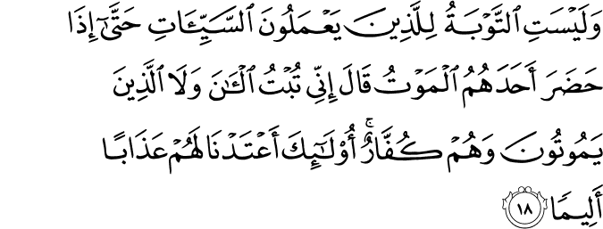 وَلَيْسَتِ التَّوْبَةُ لِلَّذِينَ يَعْمَلُونَ السَّيِّئَاتِ حَتَّىٰ إِذَا حَضَرَ أَحَدَهُمُ الْمَوْتُ قَالَ إِنِّي تُبْتُ الْآنَ وَلَا الَّذِينَ يَمُوتُونَ وَهُمْ كُفَّارٌ ۚ أُولَـٰئِكَ أَعْتَدْنَا لَهُمْ عَذَابًا أَلِيمًا