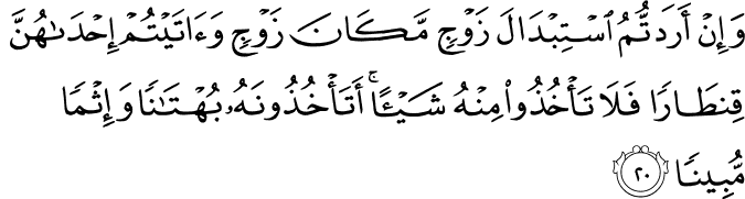 وَإِنْ أَرَدتُّمُ اسْتِبْدَالَ زَوْجٍ مَّكَانَ زَوْجٍ وَآتَيْتُمْ إِحْدَاهُنَّ قِنطَارًا فَلَا تَأْخُذُوا مِنْهُ شَيْئًا ۚ أَتَأْخُذُونَهُ بُهْتَانًا وَإِثْمًا مُّبِينًا