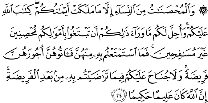 وَالْمُحْصَنَاتُ مِنَ النِّسَاءِ إِلَّا مَا مَلَكَتْ أَيْمَانُكُمْ ۖ كِتَابَ اللَّهِ عَلَيْكُمْ ۚ وَأُحِلَّ لَكُم مَّا وَرَاءَ ذَٰلِكُمْ أَن تَبْتَغُوا بِأَمْوَالِكُم مُّحْصِنِينَ غَيْرَ مُسَافِحِينَ ۚ فَمَا اسْتَمْتَعْتُم بِهِ مِنْهُنَّ فَآتُوهُنَّ أُجُورَهُنَّ فَرِيضَةً ۚ وَلَا جُنَاحَ عَلَيْكُمْ فِيمَا تَرَاضَيْتُم بِهِ مِن بَعْدِ الْفَرِيضَةِ ۚ إِنَّ اللَّهَ كَانَ عَلِيمًا حَكِيمًا