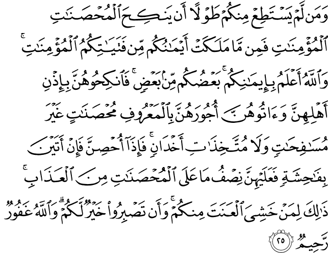 وَمَن لَّمْ يَسْتَطِعْ مِنكُمْ طَوْلًا أَن يَنكِحَ الْمُحْصَنَاتِ الْمُؤْمِنَاتِ فَمِن مَّا مَلَكَتْ أَيْمَانُكُم مِّن فَتَيَاتِكُمُ الْمُؤْمِنَاتِ ۚ وَاللَّهُ أَعْلَمُ بِإِيمَانِكُم ۚ بَعْضُكُم مِّن بَعْضٍ ۚ فَانكِحُوهُنَّ بِإِذْنِ أَهْلِهِنَّ وَآتُوهُنَّ أُجُورَهُنَّ بِالْمَعْرُوفِ مُحْصَنَاتٍ غَيْرَ مُسَافِحَاتٍ وَلَا مُتَّخِذَاتِ أَخْدَانٍ ۚ فَإِذَا أُحْصِنَّ فَإِنْ أَتَيْنَ بِفَاحِشَةٍ فَعَلَيْهِنَّ نِصْفُ مَا عَلَى الْمُحْصَنَاتِ مِنَ الْعَذَابِ ۚ ذَٰلِكَ لِمَنْ خَشِيَ الْعَنَتَ مِنكُمْ ۚ وَأَن تَصْبِرُوا خَيْرٌ لَّكُمْ ۗ وَاللَّهُ غَفُورٌ رَّحِيمٌ
